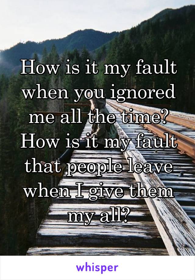 How is it my fault when you ignored me all the time? How is it my fault that people leave when I give them my all?