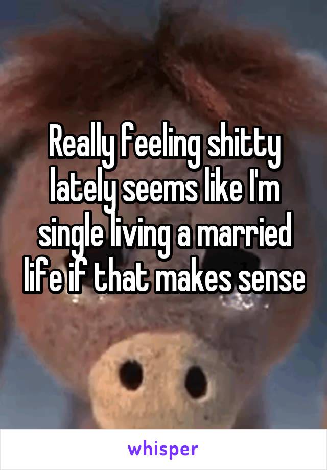 Really feeling shitty lately seems like I'm single living a married life if that makes sense 
