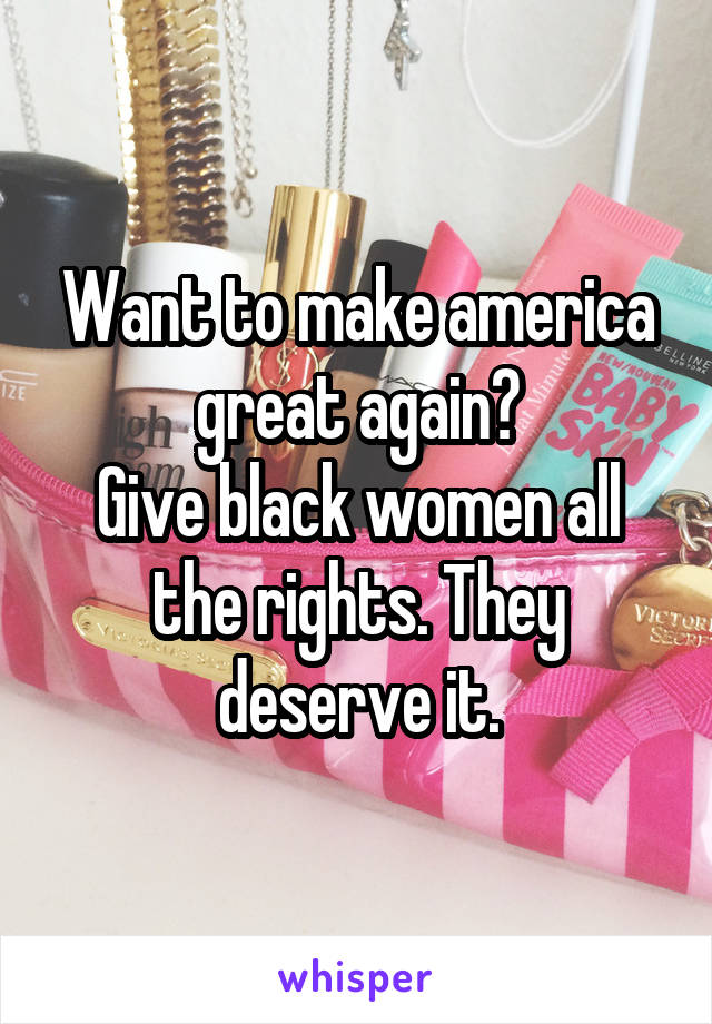 Want to make america great again?
Give black women all the rights. They deserve it.
