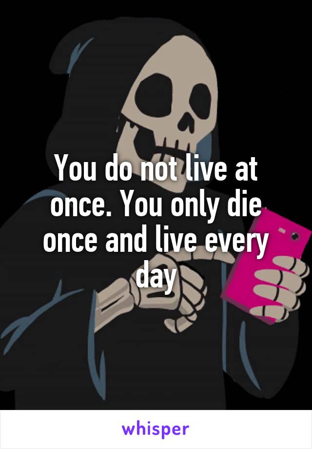 You do not live at once. You only die once and live every day