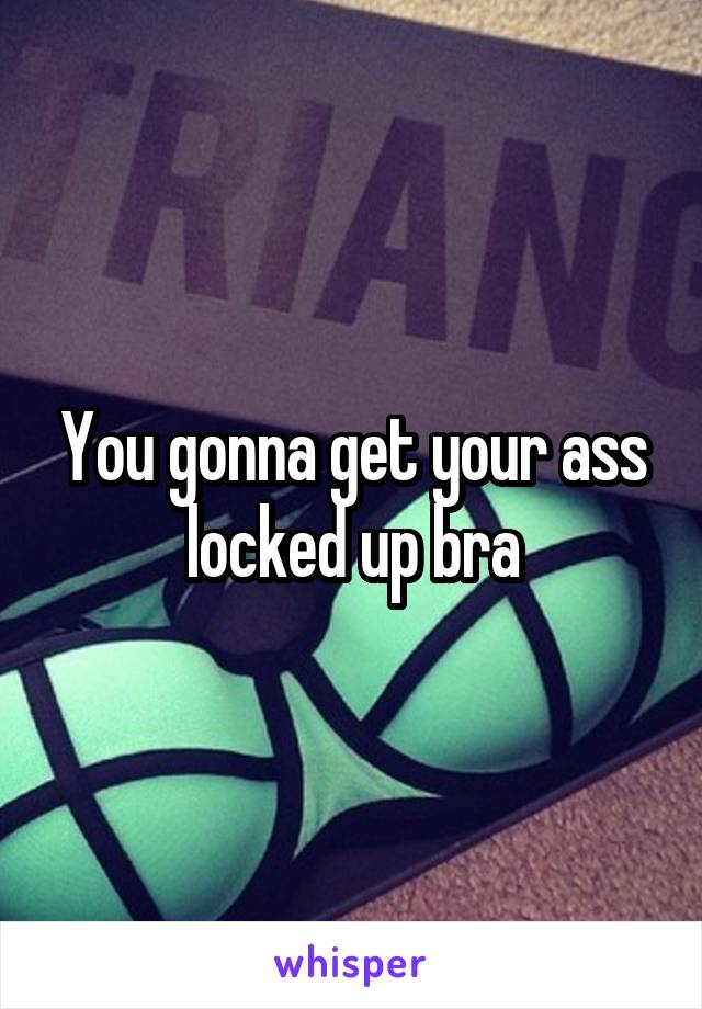 You gonna get your ass locked up bra