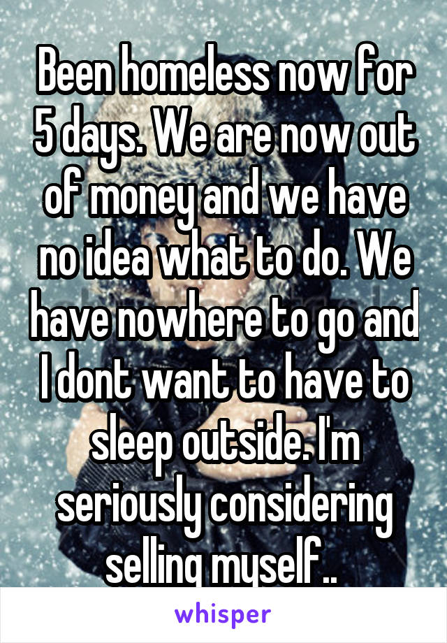 Been homeless now for 5 days. We are now out of money and we have no idea what to do. We have nowhere to go and I dont want to have to sleep outside. I'm seriously considering selling myself.. 
