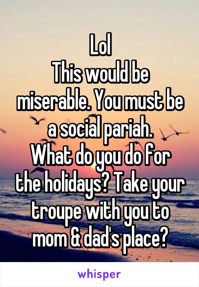 Lol
This would be miserable. You must be a social pariah.
What do you do for the holidays? Take your troupe with you to mom & dad's place?