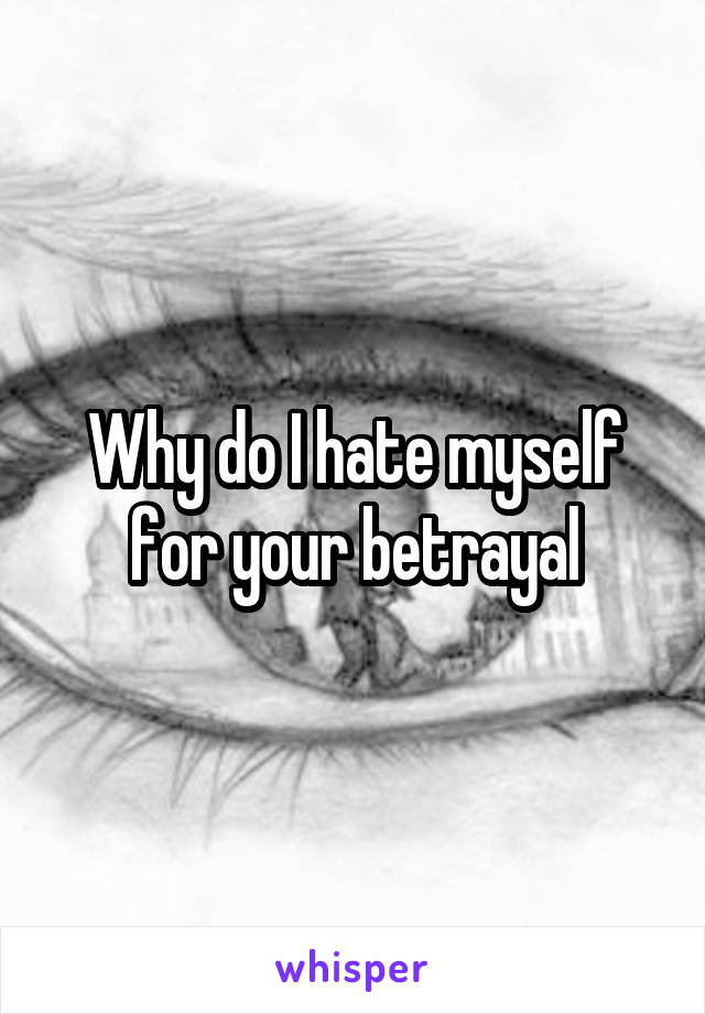 Why do I hate myself for your betrayal
