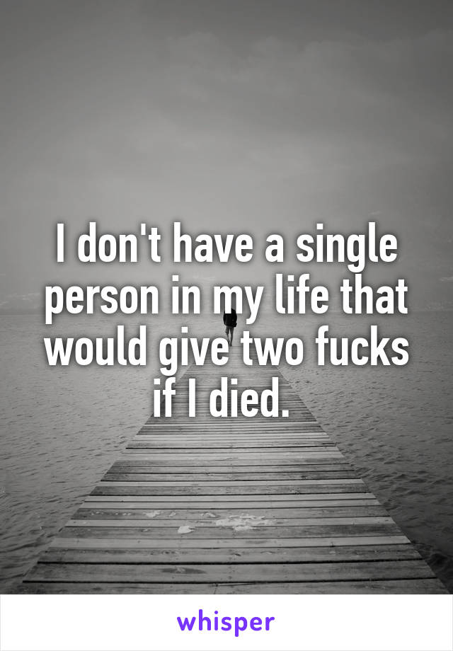 I don't have a single person in my life that would give two fucks if I died. 