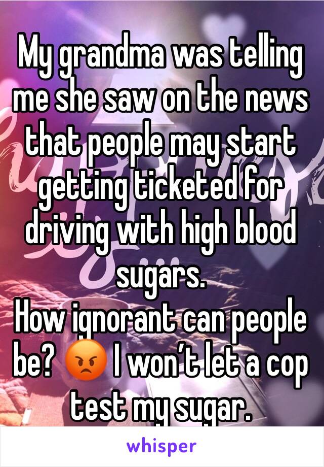 My grandma was telling me she saw on the news that people may start getting ticketed for driving with high blood sugars.
How ignorant can people be? 😡 I won’t let a cop test my sugar. 