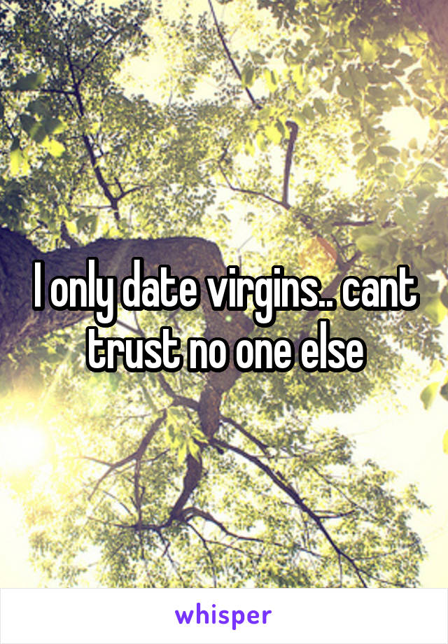 I only date virgins.. cant trust no one else