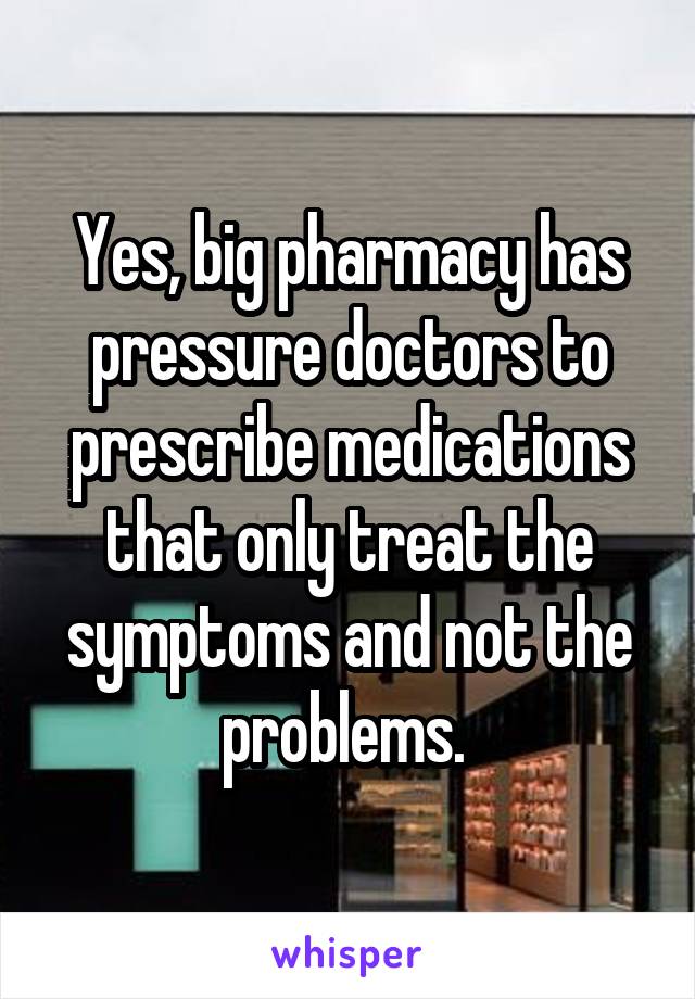 Yes, big pharmacy has pressure doctors to prescribe medications that only treat the symptoms and not the problems. 