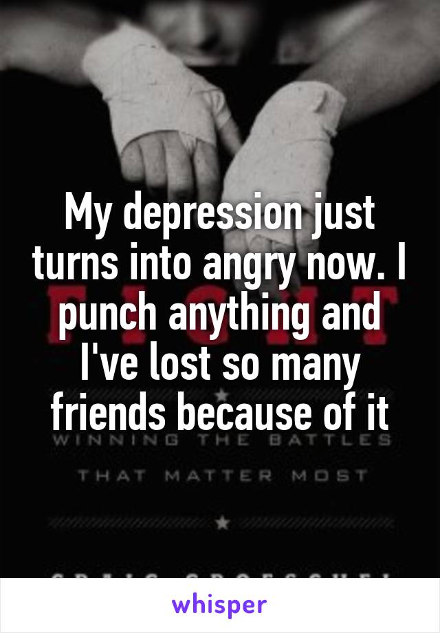 My depression just turns into angry now. I punch anything and I've lost so many friends because of it