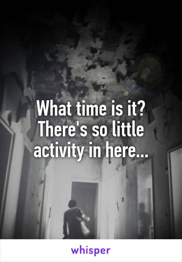 What time is it? There's so little activity in here...