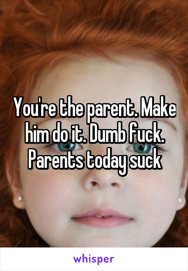 You're the parent. Make him do it. Dumb fuck. Parents today suck