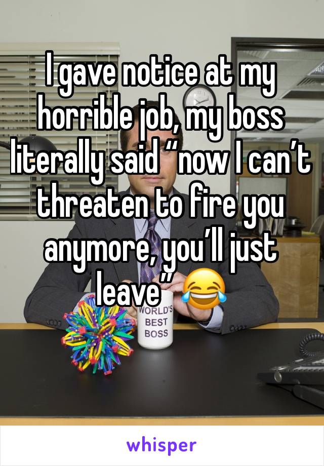 I gave notice at my horrible job, my boss literally said “now I can’t threaten to fire you anymore, you’ll just leave” 😂