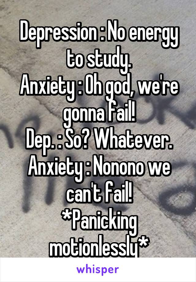 Depression : No energy to study.
Anxiety : Oh god, we're gonna fail!
Dep. : So? Whatever.
Anxiety : Nonono we can't fail!
*Panicking motionlessly*