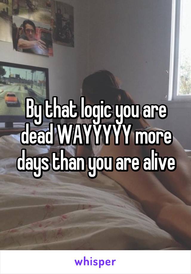 By that logic you are dead WAYYYYY more days than you are alive