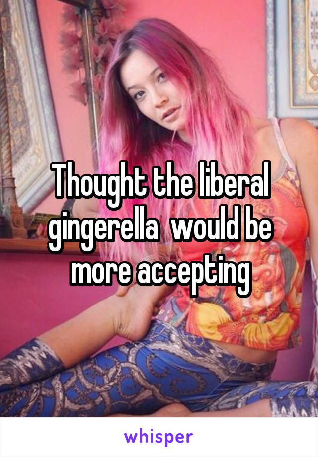 Thought the liberal gingerella  would be more accepting