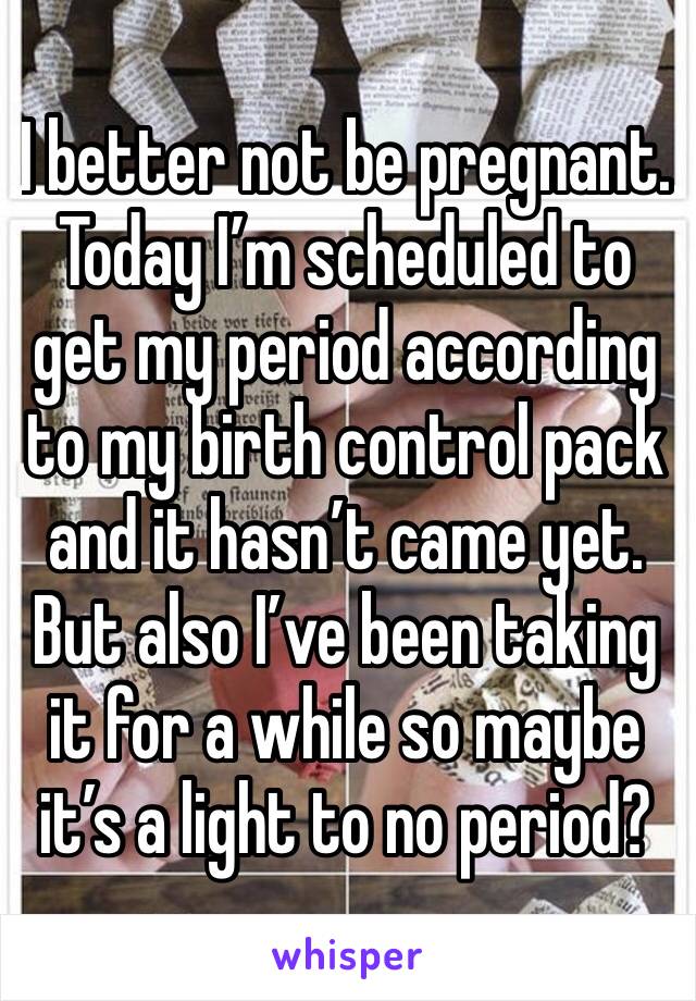 I better not be pregnant. Today I’m scheduled to get my period according to my birth control pack and it hasn’t came yet. But also I’ve been taking it for a while so maybe it’s a light to no period?