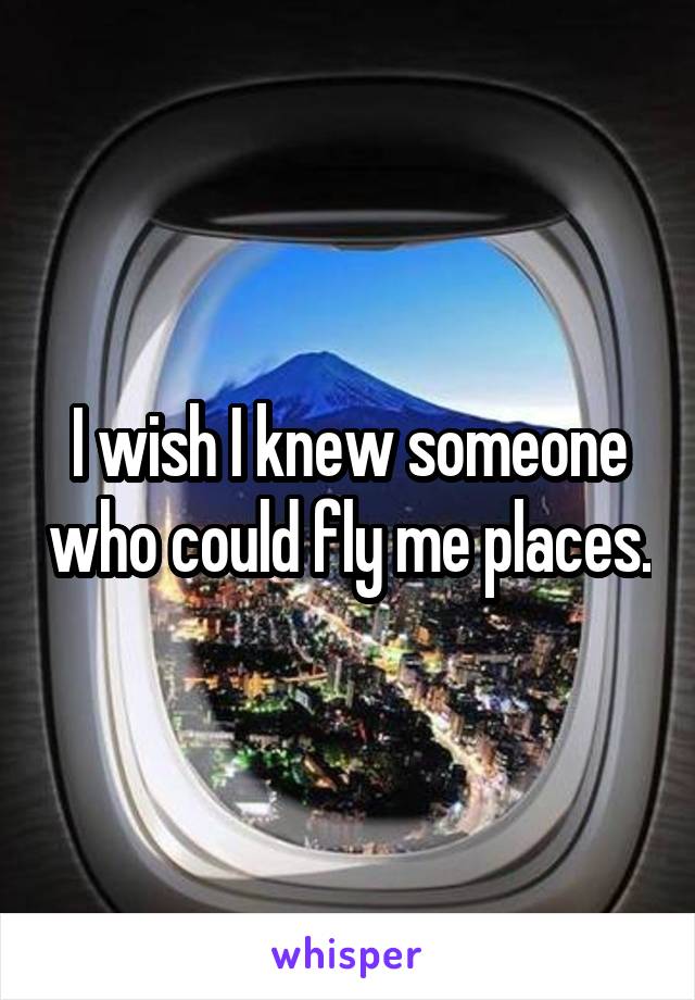 I wish I knew someone who could fly me places.