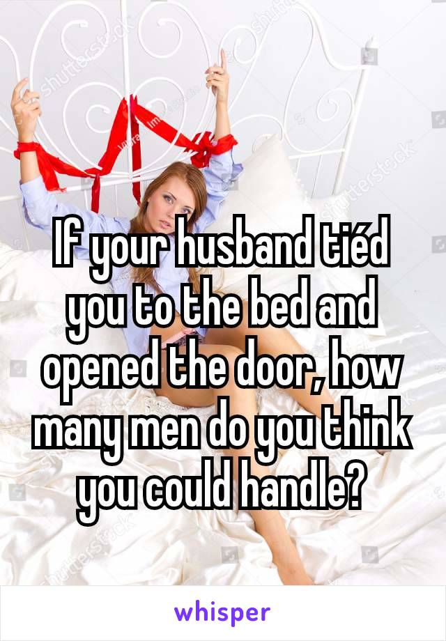 If your husband tiéd you to the bed and opened the door, how many men do you think you could handle?