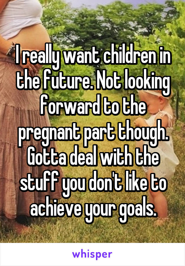 I really want children in the future. Not looking forward to the pregnant part though. Gotta deal with the stuff you don't like to achieve your goals.
