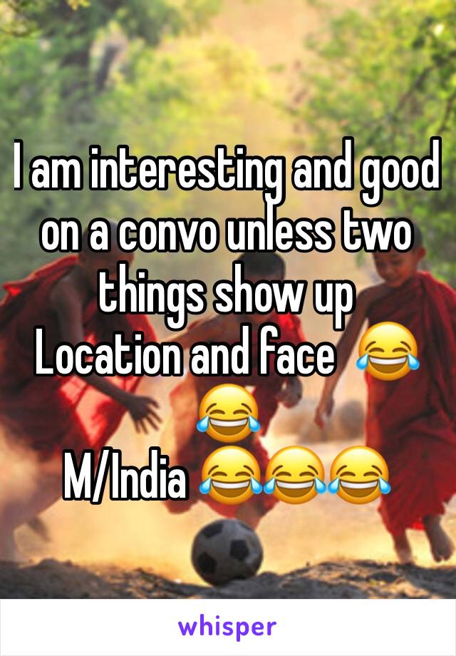 I am interesting and good  on a convo unless two things show up
Location and face  ðŸ˜‚ðŸ˜‚
M/India ðŸ˜‚ðŸ˜‚ðŸ˜‚