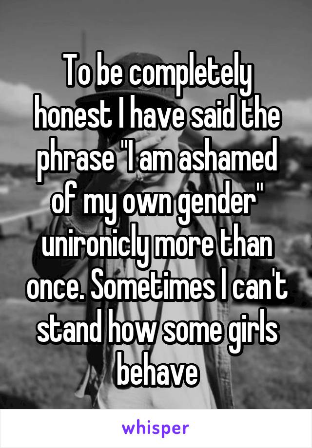 To be completely honest I have said the phrase "I am ashamed of my own gender" unironicly more than once. Sometimes I can't stand how some girls behave