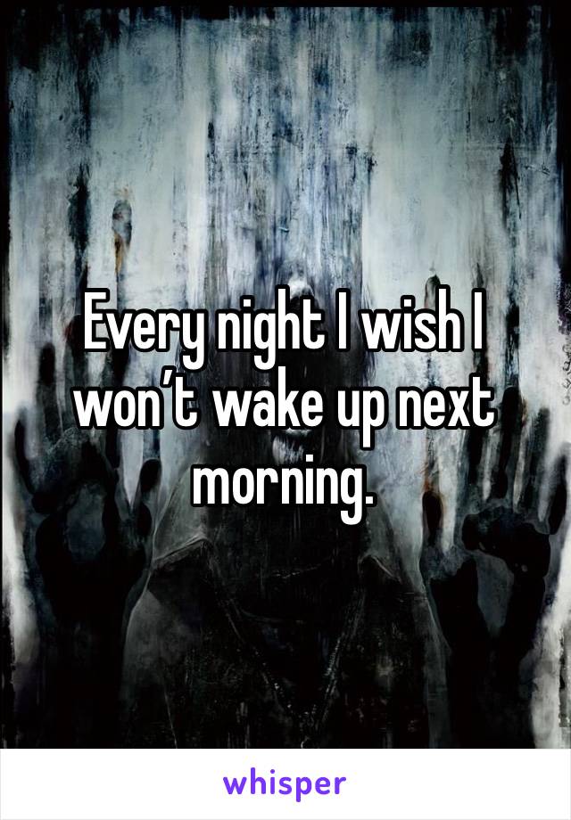 Every night I wish I won’t wake up next morning.