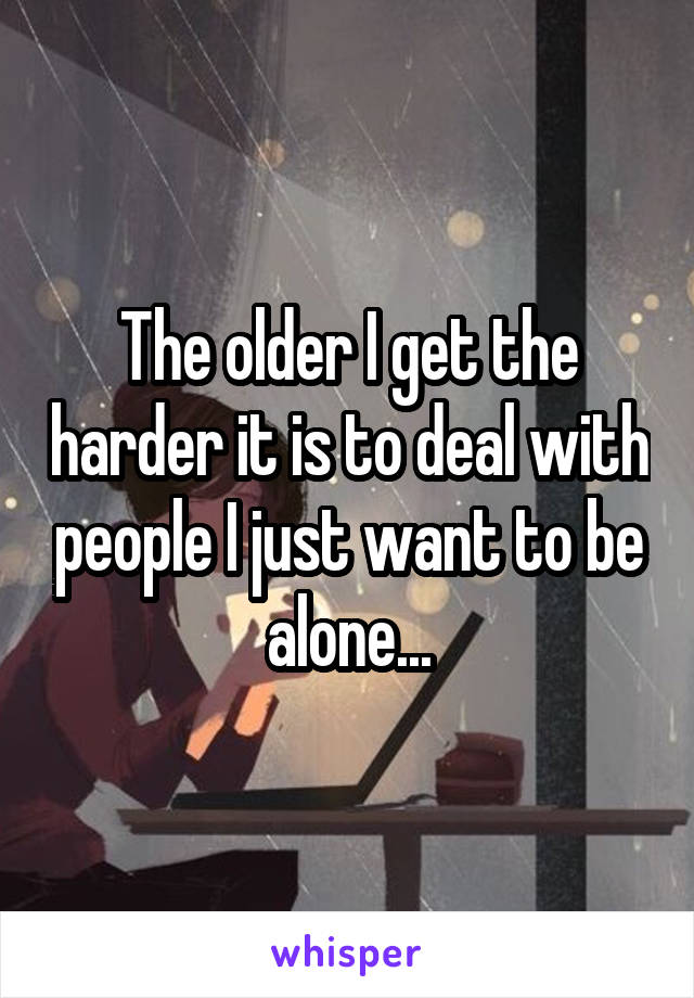 The older I get the harder it is to deal with people I just want to be alone...
