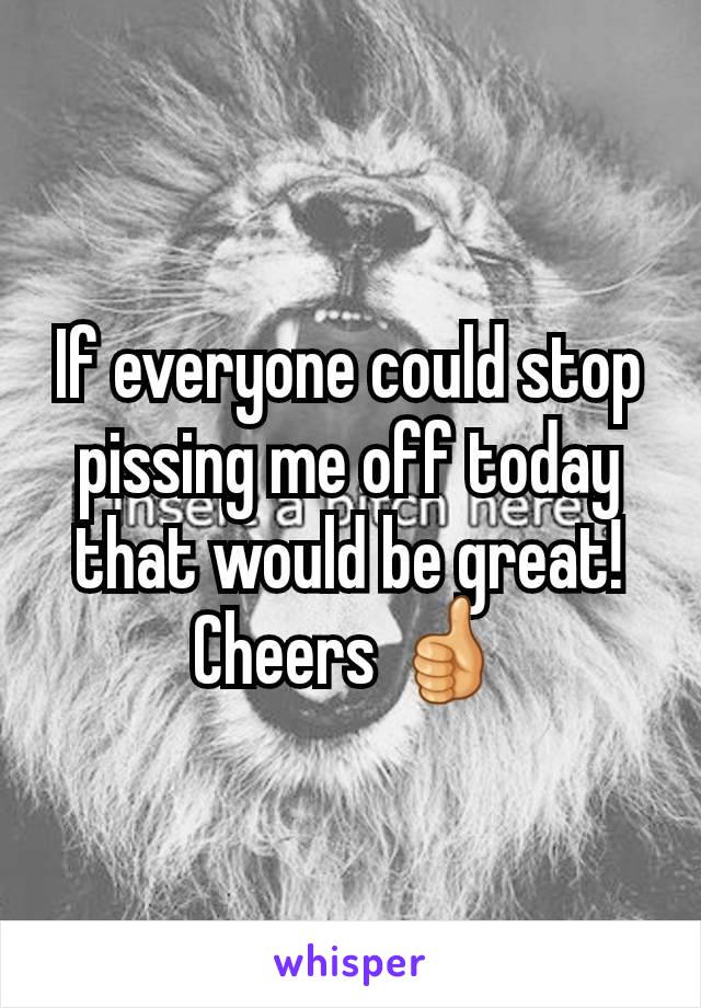 If everyone could stop pissing me off today that would be great! Cheers 👍
