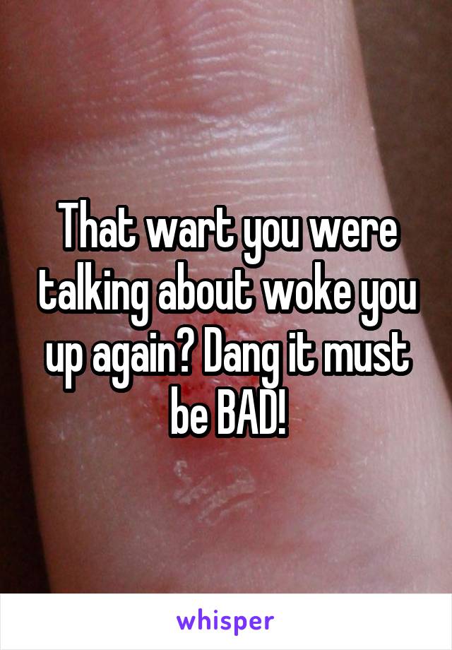 That wart you were talking about woke you up again? Dang it must be BAD!