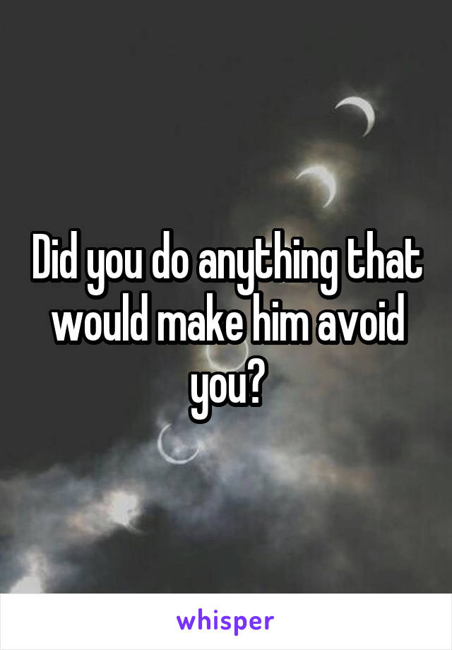 Did you do anything that would make him avoid you?