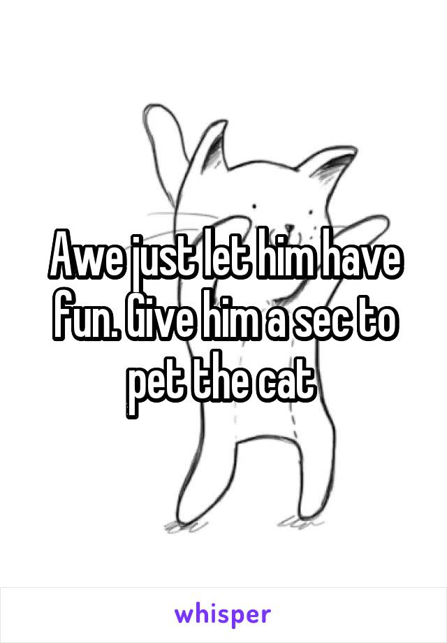 Awe just let him have fun. Give him a sec to pet the cat 