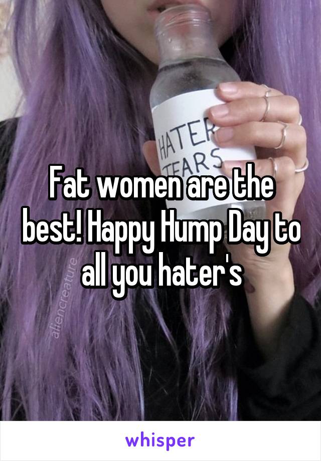 Fat women are the best! Happy Hump Day to all you hater's