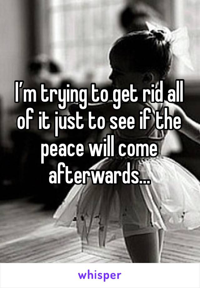 I’m trying to get rid all of it just to see if the peace will come afterwards...