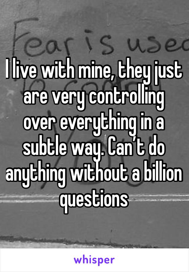 I live with mine, they just are very controlling over everything in a subtle way. Can’t do anything without a billion questions 