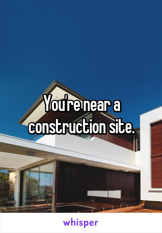 You're near a construction site.