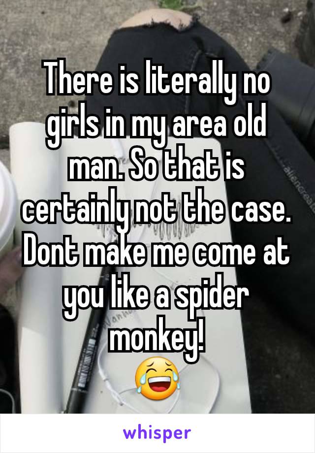 There is literally no girls in my area old man. So that is certainly not the case. Dont make me come at you like a spider monkey!
😂