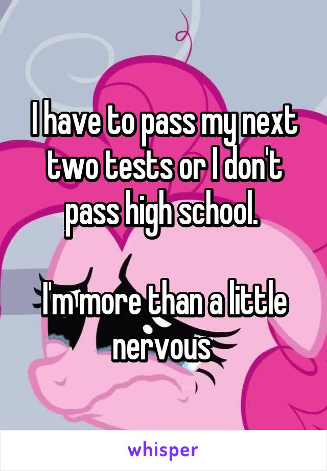 I have to pass my next two tests or I don't pass high school. 

I'm more than a little nervous 
