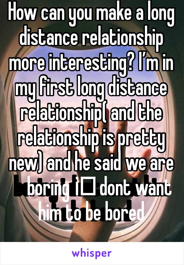 How can you make a long distance relationship more interesting? I’m in my first long distance relationship( and the relationship is pretty new) and he said we are boring i️ dont want him to be bored