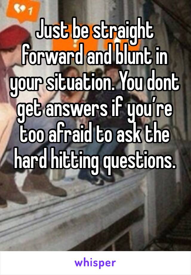 Just be straight forward and blunt in your situation. You dont get answers if you’re too afraid to ask the hard hitting questions.
