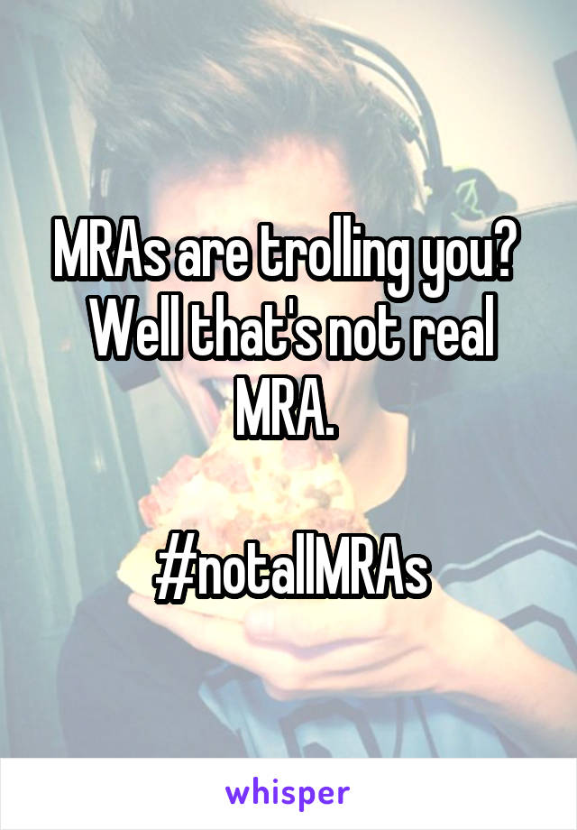MRAs are trolling you? 
Well that's not real MRA. 

#notallMRAs