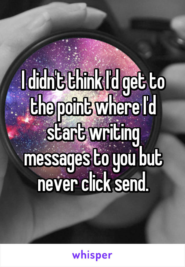 I didn't think I'd get to the point where I'd start writing messages to you but never click send.