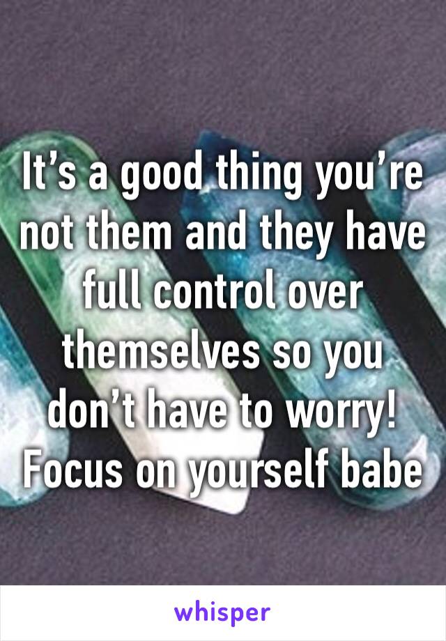 It’s a good thing you’re not them and they have full control over themselves so you don’t have to worry! Focus on yourself babe 