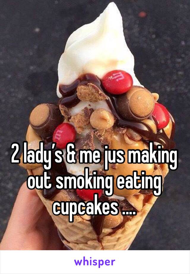 2 lady’s & me jus making out smoking eating cupcakes .... 