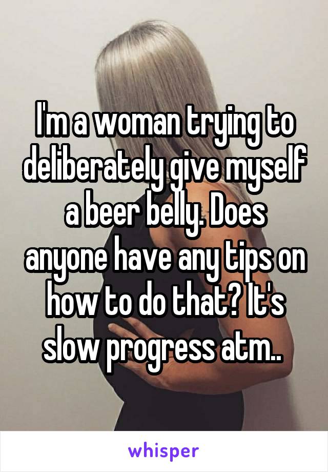 I'm a woman trying to deliberately give myself a beer belly. Does anyone have any tips on how to do that? It's slow progress atm.. 