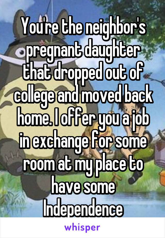 You're the neighbor's pregnant daughter that dropped out of college and moved back home. I offer you a job in exchange for some room at my place to have some Independence
