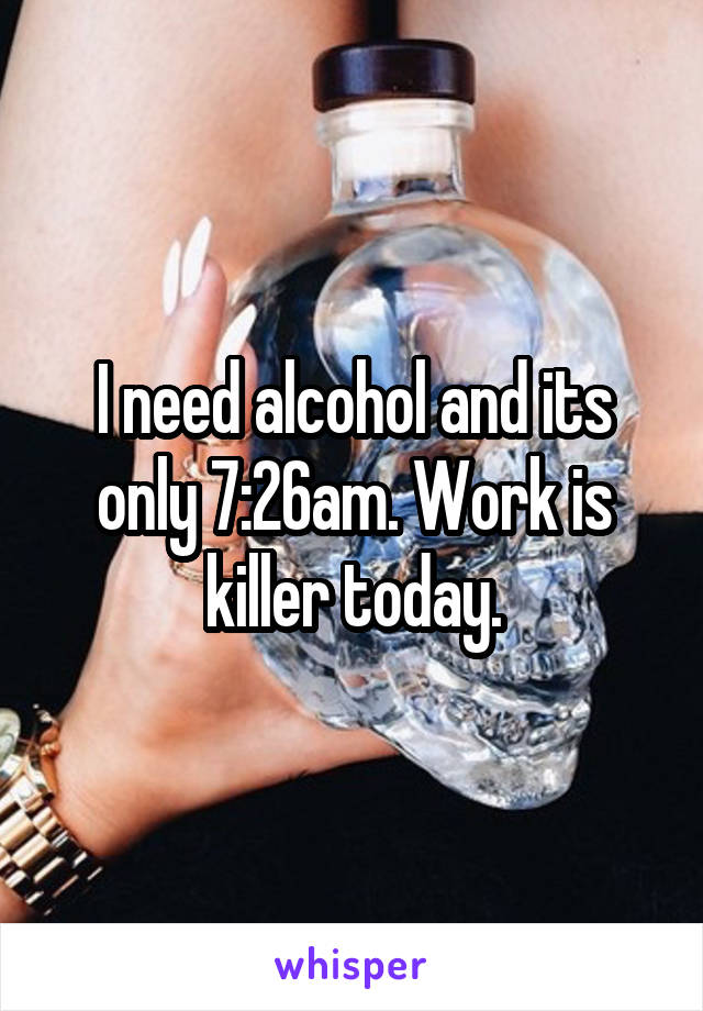 I need alcohol and its only 7:26am. Work is killer today.