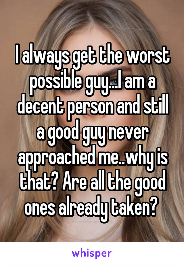 I always get the worst possible guy...I am a decent person and still a good guy never approached me..why is that? Are all the good ones already taken? 