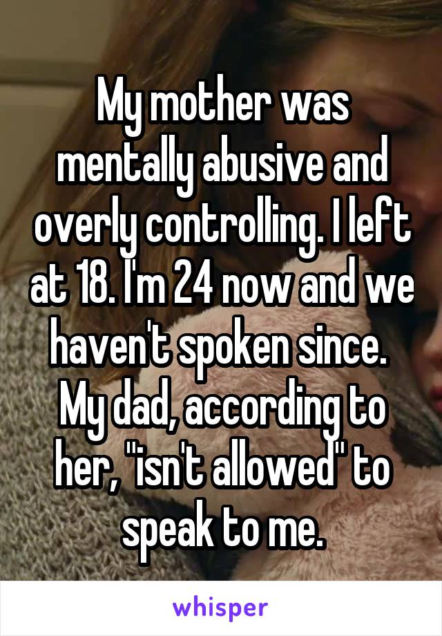 My mother was mentally abusive and overly controlling. I left at 18. I'm 24 now and we haven't spoken since. 
My dad, according to her, "isn't allowed" to speak to me.