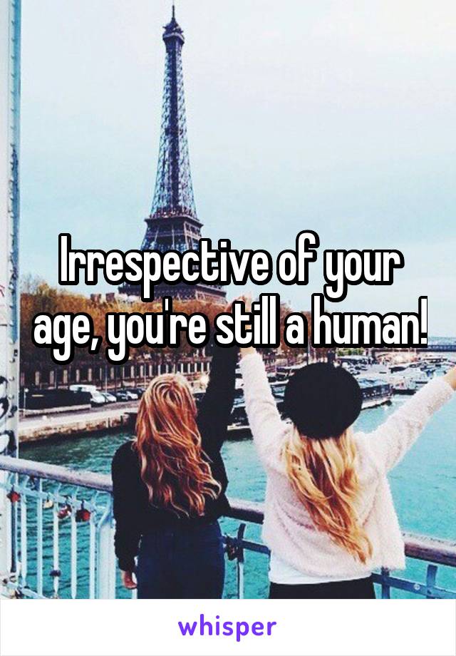 Irrespective of your age, you're still a human! 