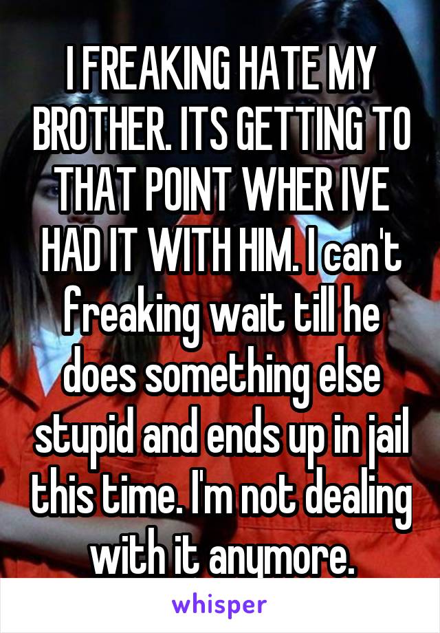 I FREAKING HATE MY BROTHER. ITS GETTING TO THAT POINT WHER IVE HAD IT WITH HIM. I can't freaking wait till he does something else stupid and ends up in jail this time. I'm not dealing with it anymore.
